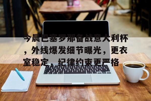 今晨巴塞罗那备战意大利杯，外线爆发细节曝光，更衣室稳定，纪律约束更严格(巴塞罗那1比4巴黎)